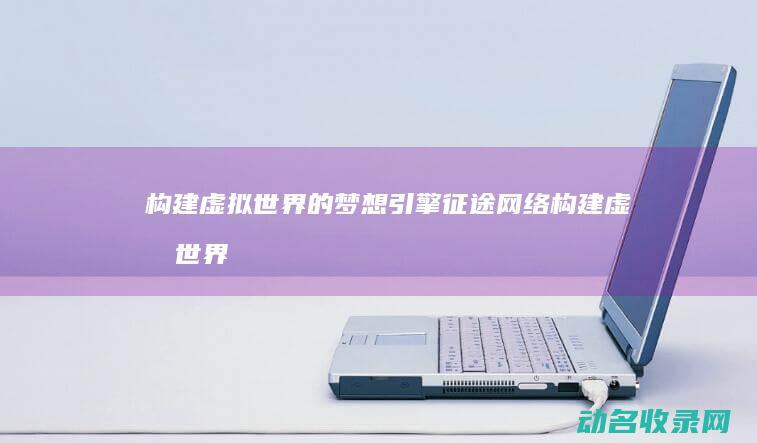 构建虚拟世界的梦想引擎 征途网络 (构建虚拟世界的意义)
