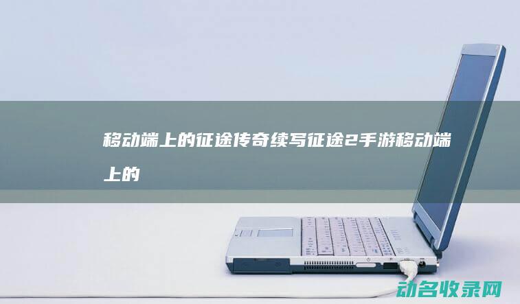 移动端上的征途传奇续写 征途2手游 (移动端上的征信是什么)