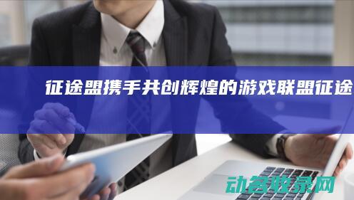 征途盟 携手共创辉煌的游戏联盟 (征途联盟)