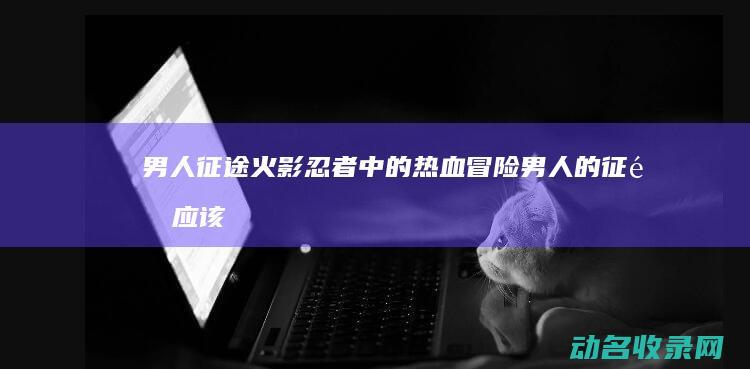 男人征途 火影忍者中的热血冒险 (男人的征途应该是)